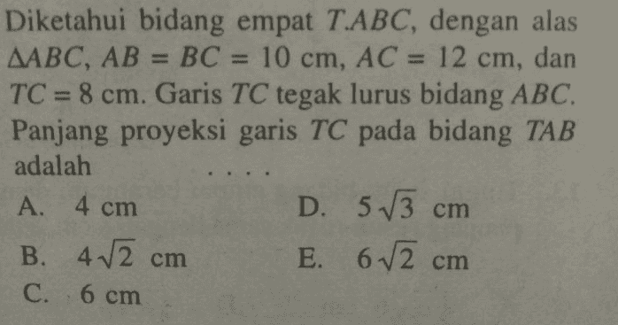 Diketahui bidang empat T.ABC, dengan alas AABC, AB = BC = 10 cm, AC 10 cm, AC = 12 cm, dan TC = 8 cm. Garis TC tegak lurus bidang ABC. Panjang proyeksi garis TC pada bidang TAB adalah A. 4 cm D. 5 13 cm B. 42 cm E. 6V2c C. 6 cm cm 