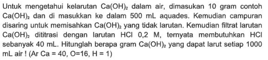 Untuk mengetahui kelarutan Ca(OH)2 dalam air, dimasukan 10 gram contoh Ca(OH), dan di masukkan ke dalam 500 mL aquades. Kemudian campuran disaring untuk memisahkan Ca(OH)2 yang tidak larutan. Kemudian filtrat larutan Ca(OH), dititrasi dengan larutan HCI 0,2 M, ternyata membutuhkan HCI sebanyak 40 ml. Hitunglah berapa gram Ca(OH)2 yang dapat larut setiap 1000 ml air ! (Ar Ca = 40, O=16, H = 1) 