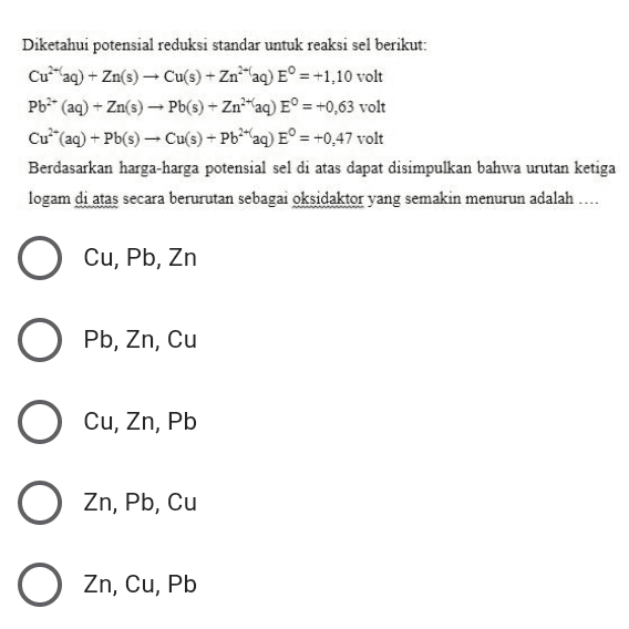 Diketahui potensial reduksi standar untuk reaksi sel berikut: Cu-aq) + Zn(s) - Cu(s) - Zn"laq) E° = +1,10 volt Pb2+ (aq) + Zn(s) - Pb(s) + Zn?"aq) E° = +0,63 volt C++ (aq) + Pb(s) - Cu(s) + Pb2+aq) E° = +0,47 volt Berdasarkan harga-harga potensial sel di atas dapat disimpulkan bahwa urutan ketiga logam di atas secara berurutan sebagai oksidaktor yang semakin menurun adalah .... Cu, Pb, Zn Pb, Zn, Cu , Cu, Zn, Pb O , , Zn, Pb, Cu O Zn, Cu, Pb 