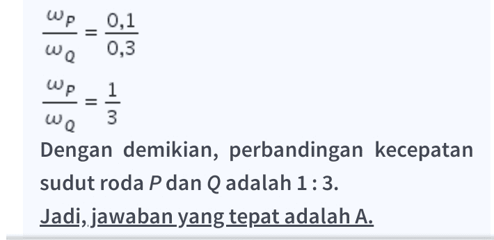 Wp = 0,1 0,3 We Wp we 1 3 Dengan demikian, perbandingan kecepatan sudut roda P dan Q adalah 1:3. Jadi, jawaban yang tepat adalah A. 
Pembahasan Soal: Diketahui Rp = 30 cm = 0,3 m Re = 10 cm = 0,1 m Ditanyakan Perbandingan kecepatan sudut roda P dan Q Jawab Kecepatan sudut adalah sudut yang ditempuh selama satu putaran. Karena kedua roda bersinggungan, maka berlaku: WARA = WARA sehingga perbandingan kecepatan sudut roda P dan Q adalah: WARA = WARA wpRp = were Re Rp WP = wa Wp 0,1 = ωα 0,3 