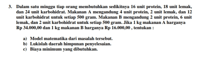 3. Dalam satu minggu tiap orang membutuhkan sedikitnya 16 unit protein, 18 unit lemak, dan 24 unit karbohidrat. Makanan A mengandung 4 unit protein, 2 unit lemak, dan 12 unit karbohidrat untuk setiap 500 gram. Makanan B mengandung 2 unit protein, 6 unit lemak, dan 2 unit karbohidrat untuk setiap 500 gram. Jika 1 kg makanan A harganya Rp 34.000,00 dan 1 kg makanan B harganya Rp 16.000,00, tentukan : a) Model matematika dari masalah tersebut. b) Lukislah daerah himpunan penyelesaian. c) Biaya minimum yang dibutuhkan. 