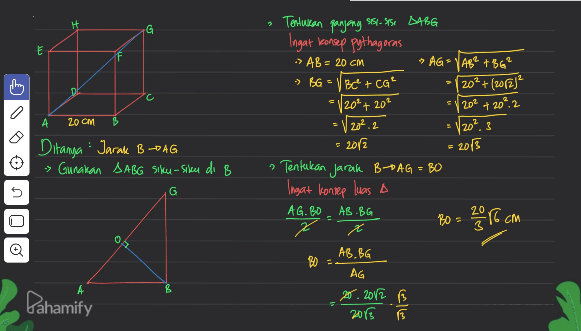 H 3 G لا P А 20 CM B Tentukan panjang SS1-SS1 DABG Ingat konsep pythagoras -> AB = 20 CM is AG=VAB? +BG² > BG = V Bc² + CO² 202 + (2012) 20²+20² = 202 + 20°.2 20².2 202 3 - 2012 » Tentukan jarak B-PAG = BO Ingat konsep luas A AG. BO AB.BG 20 BO cm x = 2013 Ditanya - Jarak BPAG s Gunakan SABG sixcy-siker di B U G Oo AB.BG BO AG А A B В Pahamify 20. 2012 B 2013 3 