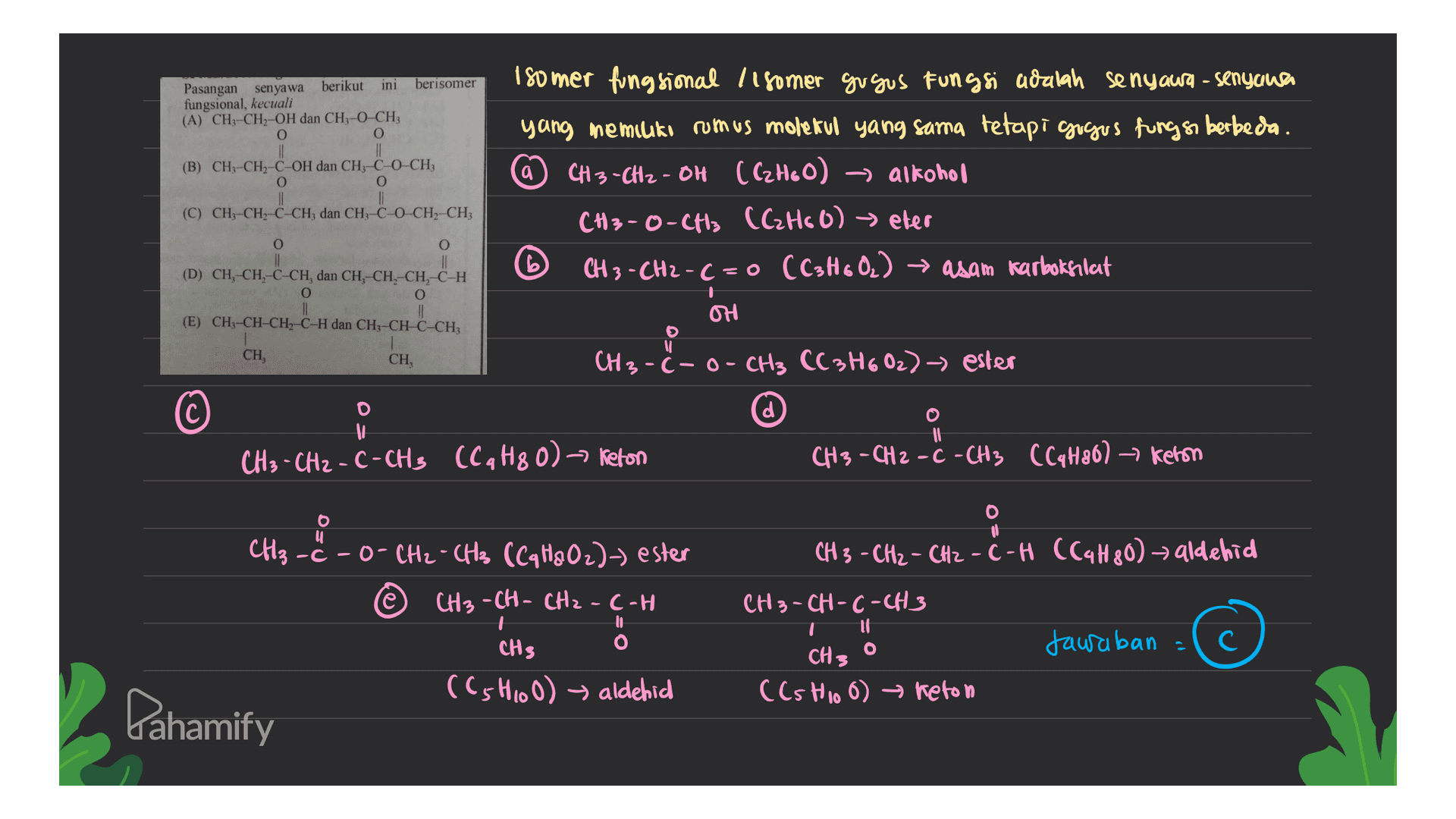 berisomer Pasangan senyawa berikut ini fungsional, kecuali (A) CH3-CH-OH dan CH3-O-CH3 O O (B) CH, CH, C OH dan CH, CHO CH, O o 180 mer fungsional 118omer gu gus Fungsi adalah senyawa - senyana yang memiliki rumus molekul yang sama tetapi gugus fungs berbeda. CH3 -CH2-OH (C2H60) -> alkohol CH3-O-CH3 (C₂H60) eter CH3 -CH2-C=0 (C3H60.) → asam karboksilat . (C) CHCH, CÁCH, dan CH, C0 CH) CHI O O || (D) CH, CH, C-CHdan CH, CH, CH, C-H O O (E) CH3-CH-CH, C-H dan CH-CH=CHCH OH CH, CH, CH3 -C- o- CH3 CC3H602) - ester d If If CH₃ - CH2 - C-CH3 (C4H80) Keton CH3 - CH2 - C - CH3 CC4H80) ► keron u 9 CH3 - CH2 - CH2 - C-H (C4H80) aldehid CH₂ - -c-O-CH2 - CH3 (Cq H&Oz)-) ester CH3-CH-CH2-C-H to O CH3-CH-C-CH3 It o CH3 CH3 Jawaban = (C5H100) aldehid ((stio 6) keton Pahamify 