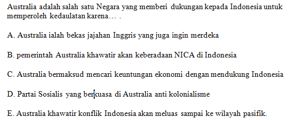 Australia adalah salah satu Negara yang memberi dukungan kepada Indonesia untuk memperoleh kedaulatan karena.... A. Australia ialah bekas jajahan Inggris yang juga ingin merdeka B. pemerintah Australia khawatir akan keberadaan NICA di Indonesia C. Australia bermaksud mencari keuntungan ekonomi dengan mendukung Indonesia D. Partai Sosialis yang berkuasa di Australia anti kolonialisme E. Australia khawatir konflik Indonesia akan meluas sampai ke wilayah pasifik. 