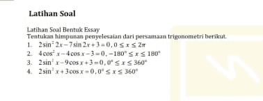 Latihan Soal Latihan Soal Bentuk Essay Tentulaan himpunan penyelesaian dari persamaan trigonometri berikut. 1. 2 sin 2x - 7sin 2x +3=0,0 SIS 2 2 4cosx = 4 cs 1-3 = 0,-180" <<180" 3. 2 sinx-9cos x+3=0.09 SXS 360 4. 2 sinx+300sx=0,0 SXS 360" 