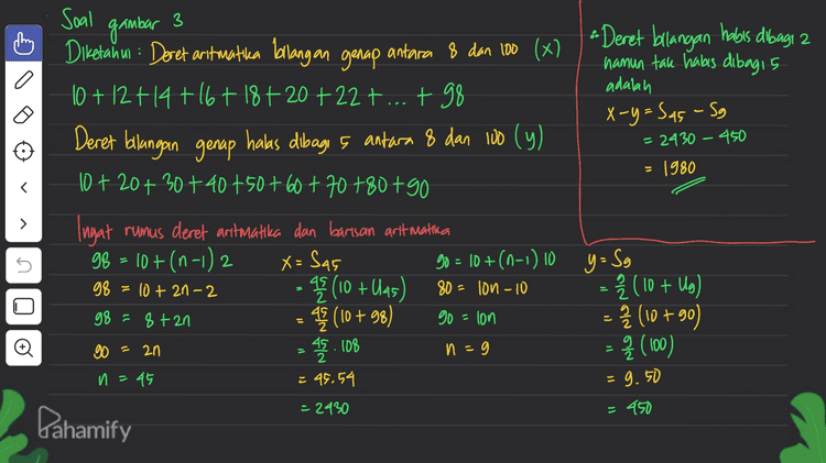 2 I Soal gambar 2°+2'+2²+23+...+ 2* 1 # Diketahui: Barisan aritmatika Uz + Uis + U40 = 165 # Ditanya: Ung=... Ingat! Un= a + (0-1) Uz + Uis + Ulao = 165 atbt at lab tat 3gb = 165 3a+s4b = 165 =55 at (19-1) b = 65 Uig = 55 1 + 2 + 4 + 8 + 16 + 327 64 + 128 +2567 512 = 1023 2°+2'+2²+23+ 29 + 25 + 2 + 27 + 28 + 2 = 1023 Jika 1023 +2.0 = 1023 + 1024 = 2047 > 2021 2. Nilai x agar 2° +2' + 2? + ... + 2x mendekati 2021 adalah X =g • > :3 at 186 no lo Pahamify 
Soal gambar a # Subtitusi @ ke 0 # subtitusi a=12 ke ③ zat gb=72 qa=gb zat 4a=72 9.12 = gb 69= 72 4.12^= b a=12 3 g. 16=b 3 > # Sudut pusat membentuk barisan antmatika > U + Uz + Ust...tulio = 360° Sio = 360° » U, = }} Uso 5.U = Ulio # Uraikan is Sio=360 360 = b (29+(10-1) b) 360 = 5 (2a +96) 72 = zat gb ... issu, = Ulio 5a = a + (10-1) 4a=gb... #2 # L juring terbesar s <=60° r=10cm # Sudut terbesar Ulio= atgb = 12 +34 16 8 12 +48 60° Z . Tr2 L 360 Đ ll 600 (1 3,14.102 3600 = £. 319=52,33 cm² 6 Pahamify 
3 adalah = 2430 – 450 1980 Soal gambar Diketahui : Deret aritmatika bilangan genap antara 8 dan 100 (x) -Deret bilangan habis dibagt 2 namun tak habis dibag15 10 + 12 +14 +16+ 18 +20 +22+...+ 98 X-y=Sas - Sg Deret bilangan genap halas dibagi , antara 8 dan 100 (y) 10+20+30+40+50+60+70+80+90 Ingat rumus deret aritmatika dan barisan art matika 99 = 10 +(n-1) 2 90 = 10 +(n-1) 10 y= Sy - (10 + U45) = 2 (10 + Ug) = 42 (10 +98) - Î (10 +90) q (100) > s X = Sas 98 = 10 + 21-2 80 - low – 10 g8=8+2n go = lon Đ 45. 108 n - - go = 2n 2 = 95.54 n=45 = 9.50 - 2430 = 450 Pahamify 