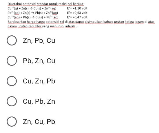 Diketahui potensial standar untuk reaksi sel berikut: Cu?"(q) + Zn(s) → Cu(s) + Zn (ag) E®= +1,10 volt Pb2+(ag) + Zn(s) → Pb(s) + Zn²+(ag) E = +0,63 volt Cu?" ag) + Pb(s) → Cu(s) + Pb**(aq) E = +0,47 volt Berdasarkan harga-harga potensial sel di atas dapat disimpulkan bahwa urutan ketiga logam di atas dalam urutan reduktor yang menurun, adalah Zn, Pb, cu o Pb, Zn, Cu Cu, Zn, Pb O Cu, Pb, Zn O , Zn, Cu, Pb 