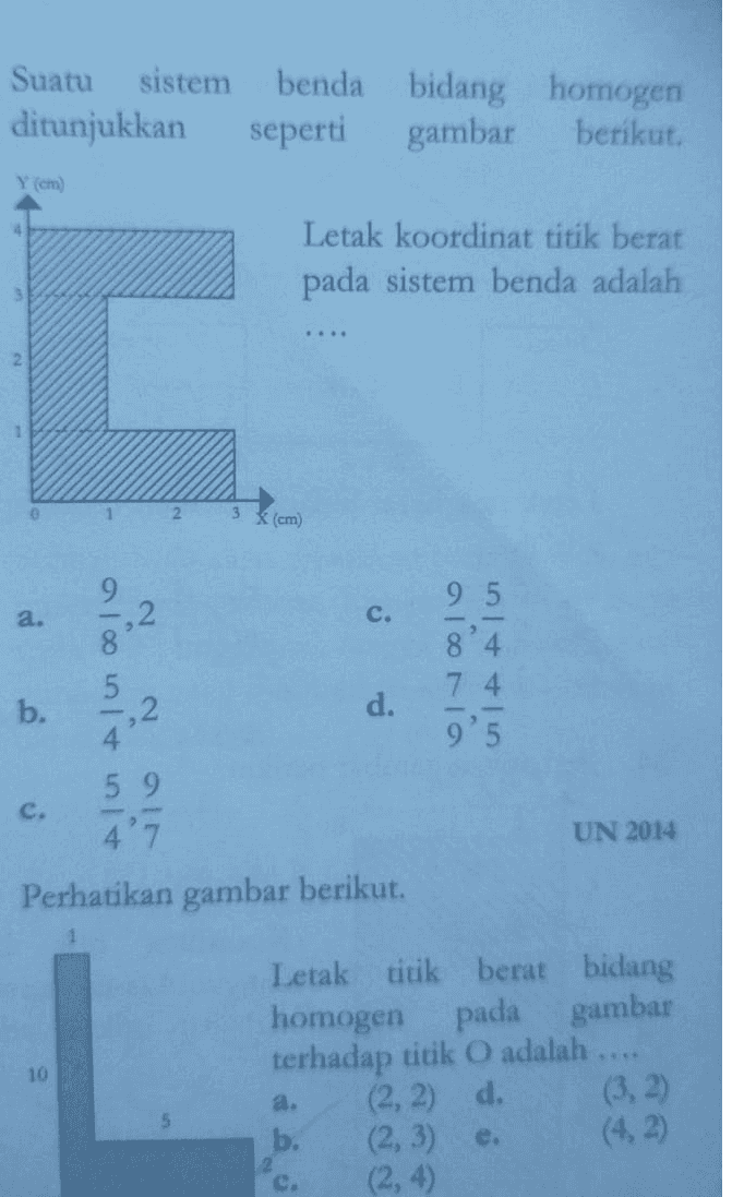 a. IN Contoh Soal! 1. Pada gambar berikut, roda katrol pejal C berputar melepaskan diri dari lilitan tali. Massa roda C adalah 300 gram. Jika percepatan gravitasi adalah 10 m/s, maka tegangan tali T adalah .... d. 3,3N b. 1,5 N e. 4N c. 2N 2. Perhatikan gambar berikut. Katrol berbentuk lempeng pejal homogen bermassa 2 M dan jejari R, beban bermassa M. Tali tanpa massa dililitkan pada katrol dan semua gesekan diabaikan. Sistem dilepas sehingga keadaannya diam. Percepatan sudut rotasi katrol dinyatakan dalam percepatan gravitasi g besarnya d 89 R 49 R b. 29 C. R 3. Suatu sistem benda bidang homogen ditunjukkan seperti gambar berikut. Letak koordinator titik berat pada sistem benda adalah .... a. d. b. annen OI cm. 4. Benda bidang homogen pada gambar berikut ini mempunyai ukuran AB = BC = V13 Koordinator titik beratnya terhadap titik E adalah.... a. (1:1,7) d. (3:3,4) b. (2:6,2) e. (2:3,8) c. (1:3.6) 
Perhatikan gambar berikut. 1 10 a. 5 2 C. 0 Letak titik berat bidan homogen pada gamba terhadap titik O adalah .... (2, 2) d. b. (2,3) e. (2, 4) 1.) Benda bidang homogen pada gambar beriku ini mempunyai ukuran AB = BC = V13 cm. Koordinat titik beratny terhadap titik E adalah .... (1; 1,7 b. (2; 6,2 (1; 3,6) d. (3; 3,4) (2;3,8) B С a. si è oso E D 4 
Suatu sistem benda bidang homogen ditunjukkan seperti gambar berikut. 4 Letak koordinat titik berat pada sistem benda adalah 3 . 2 2 <(cm a. c. Alun b. Alu Alu ol 2 d. 7 4 9'5 c. UN 2014 Perhatikan gambar berikut. 10 Letak titik berat bidang homogen pada gambar terhadap titik O adalah (2, 2) d. (3, 2) b. (2, 3) (4,2) (2, 4) a. 2 