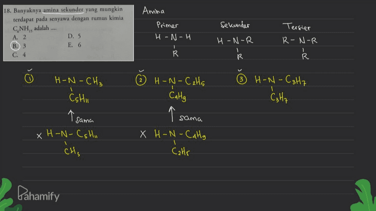 Amina 18. Banyaknya amina sekunder yang mungkin terdapat pada senyawa dengan rumus kimia CNH, adalah .... A. 2 D. 5 B. 3 E. 6 Sekunder Primer H-N-H Tersier R-N-R H-N-R 1 R R R H-N-CaH5 CaHg H-N-C3H7 Catta H-N-CH₃ Ćshu Cshii ↑ Sama xH-N-CSHI CH, a sc sama X H-N-Calg Cats Pahamify 
17. Senyawa dengan struktur kimia berikut: CIF CI-C-C-F 1 1 CIF 1 Cl₂C₂F3 bersifat .... CF C klorofluorokarbon t penyebab penipisan lapisan ozon A. berwujud cair, berwarna, tidak berbau, tidak mudah hancur B. berwujud cair, tidak berwarna, berbau tajam, mudah hancur berwujud cair, berbau tajam, mudah terbakar D. berwujud gas, tidak berbau, tidak mudah hancur E. berwujud gas, tidak berbau, mudah terbakar cairan tidak berwarna berbau tajam (berbau mants) mudah terbakar . Dahamify 
16. Hasil reaksi berikut: CH(CH), + CH(CH).OK adalah .... LA CH(CH), CH)CH + KC B. CH CHCH, . (CH),CO.KCI C. 2CH CHCH, HCI. KOH D. 2CH.CHCH, - KCI HO E. CH,CHCH, + CH(CH),OHKCI Reaksi substitusi CH₃ -CH=c + CH3 - CH - OK + KCI R CH₃ + CH₃ -CH-O-CH-CH₂ CH₃ си, (A) Pahamify 
