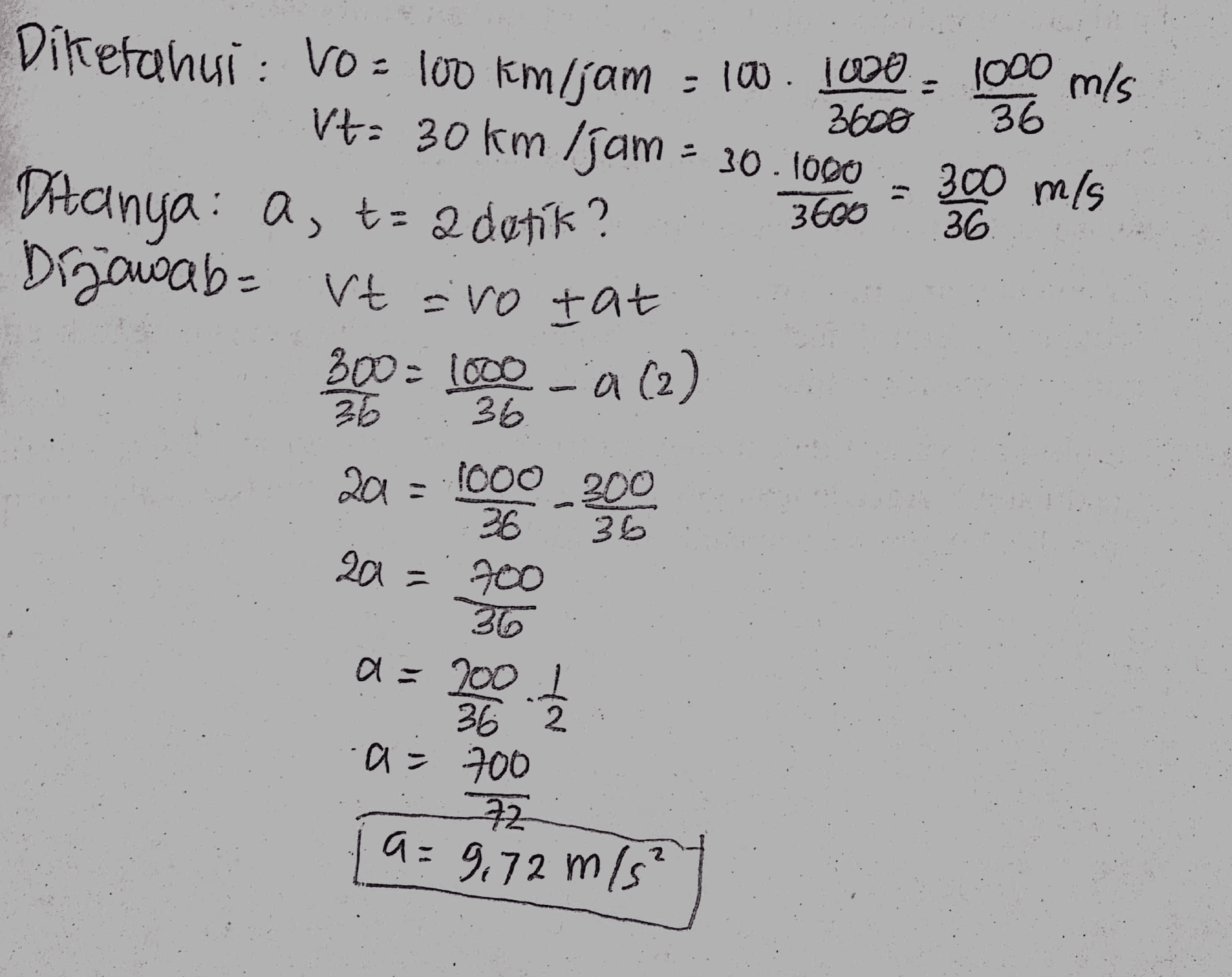 3600 36 36 Diketahui : Vo = 100 km/jam - 100.1000 = 1000 m/s Vt: 30 km/jam = 30. TODO 300 m/s 3600 Ditanya: a, ta 2 detik? Dijawab= Vt evo tat 300 - 1000 - a (2) 36 36 20 = 1000 200 26 2a = 700 36 a=200 l 36 362 a= 700 72 조 a=9.72 m/s² 