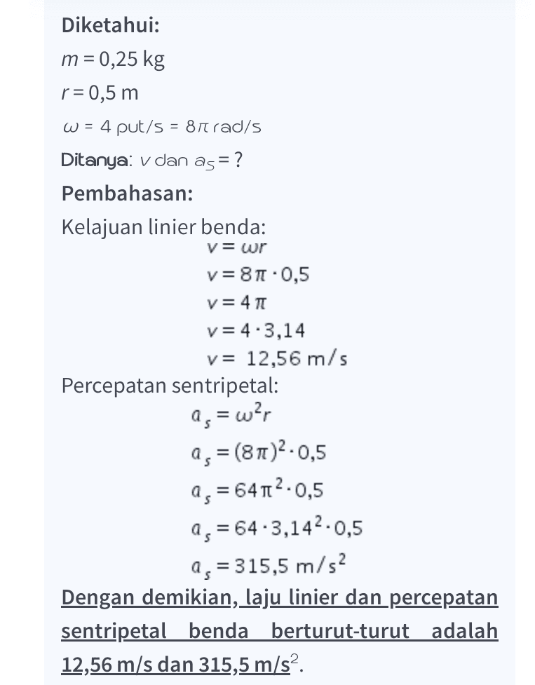 Diketahui: m = 0,25 kg r= 0,5 m w = 4 put/s = 81 rad/s Ditanya: v dan as = ? Pembahasan: Kelajuan linier benda: V= wr v=81.0,5 v=41 v=4.3,14 v= 12,56 m/s Percepatan sentripetal: 9, = war a, = (81)2.0,5 as = 64 12.0,5 as = 64.3,142.0,5 as = 315,5 m/s2 Dengan demikian, laju linier dan percepatan sentripetal benda berturut-turut adalah 12,56 m/s dan 315,5 m/s2. 
