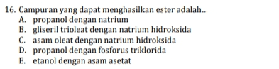 16. Campuran yang dapat menghasilkan ester adalah... A. propanol dengan natrium B. gliseril trioleat dengan natrium hidroksida C. asam oleat dengan natrium hidroksida D. propanol dengan fosforus triklorida E. etanol dengan asam asetat 
