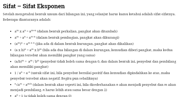 Sifat - Sifat Eksponen Setelah mengetahui bentuk umum dari bilangan ini, yang selanjut harus kamu ketahui adalah sifat-sifatnya. Beberapa diantaranya adalah: . . a'" x a" = am-n (dalam bentuk perkalian, pangkat akan ditambah) a=a" = aman dalam bentuk pembagian, pangkat akan dikurangi) (a")" = am *n (jika ada di dalam bentuk kurungan, pangkat akan dikalikan) (a x b)n = a" x bm (bila ada dua bilangan di dalam kurungan, kemudian diberi pangkat, maka kedua bilangan tersebut akan memiliki pangkat yang sama) • (a/b)m = a/b (penyebut tidak boleh sama dengan 0, dan dalam bentuk ini, penyebut dan pembilang akan memiliki pangkat) • 1/a" = a." (untuk sifat ini, bila penyebut bernilai positif dan kemudian dipindahkan ke atas, maka penyebut tersebut akan negatif. Begitu pun sebaliknya) nam = amin (dalam bentuk akar seperti ini, bila disederhanakan n akan menjadi penyebut dan makan menjadi pembilang. n harus lebih atau sama besar dengan 2) . a = 1 (a tidak boleh sama dengan 0) 