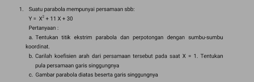 1. Suatu parabola mempunyai persamaan sbb: Y = x2 + 11 X + 30 Pertanyaan : a. Tentukan titik ekstrim parabola dan perpotongan dengan sumbu-sumbu koordinat. b. Carilah koefisien arah dari persamaan tersebut pada saat X = 1. Tentukan pula persamaan garis singgungnya c. Gambar parabola diatas beserta garis singgungnya 