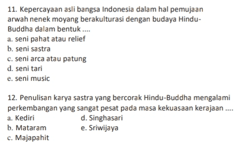 11. Kepercayaan asli bangsa Indonesia dalam hal pemujaan arwah nenek moyang berakulturasi dengan budaya Hindu- Buddha dalam bentuk .... a. seni pahat atau relief b. seni sastra C. seni arca atau patung d. seni tari e. seni music 12. Penulisan karya sastra yang bercorak Hindu-Buddha mengalami perkembangan yang sangat pesat pada masa kekuasaan kerajaan .... a. Kediri d. Singhasari b. Mataram e. Sriwijaya c. Majapahit 