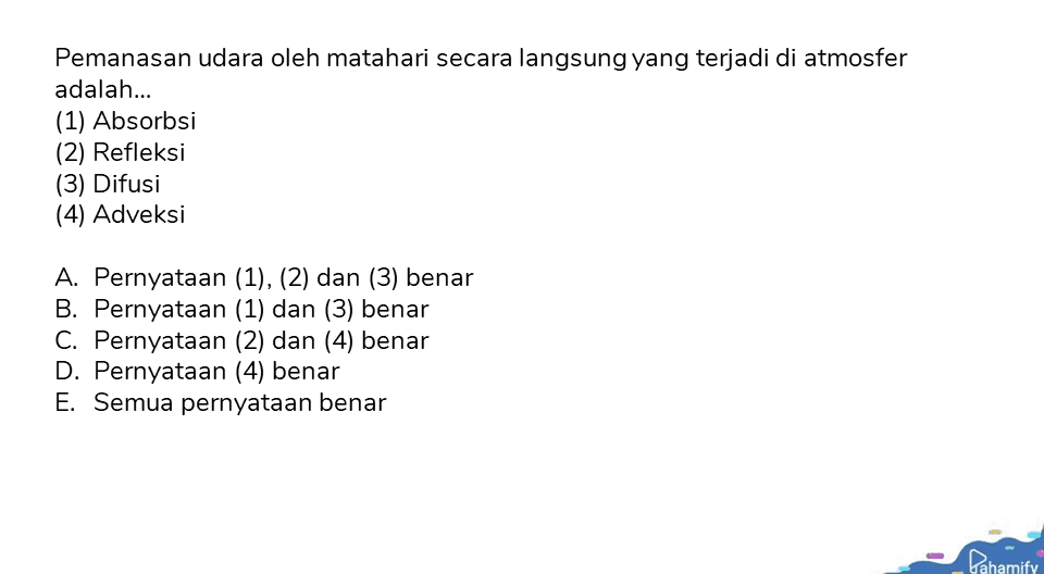 Pemanasan udara oleh matahari secara langsung yang terjadi di atmosfer adalah... (1) Absorbsi (2) Refleksi (3) Difusi (4) Adveksi A. Pernyataan (1), (2) dan (3) benar B. Pernyataan (1) dan (3) benar C. Pernyataan (2) dan (4) benar D. Pernyataan (4) benar E. Semua pernyataan benar Pahamify 