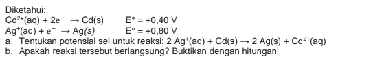 Diketahui: Cd2+(aq) + 2e → Cd(s) E = +0,40 V Ag (aq) + e + Ag(s) E° = +0,80 V a. Tentukan potensial sel untuk reaksi: 2 Agt(aq) + Cd(s) + 2 Ag(s) + Cd2+(aq) b. Apakah reaksi tersebut berlangsung? Buktikan dengan hitungan! 