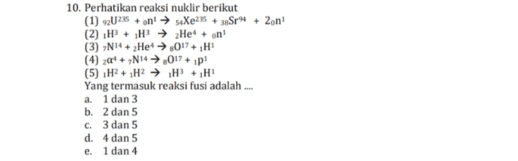 6. Perhatikan beberapa nuklida berikut (1) 6C12 dan 6C 14 (2) 6C14 dan N14 (3) 6C13 dan N14 (4) 1H3 dan 2 Het Contoh pasangan isoton yang benar adalah .... a. 1 dan 2 b. 2 dan 3 c. 1 dan 3 d. 2 dan 4 e. 3 dan 4 
10. Perhatikan reaksi nuklir berikut (1) 92U235 + on! → 54Xe235 + 38Sr94 + 2on! (2) H3 + H3 + 2Het + on! (3) N14 + 2Het → 2017 + 1 H1 (4) 20+ + 2N14 → 3017 + 1p1 (5) H2 + 1H2 → H3 + 1H1 Yang termasuk reaksi fusi adalah .... a. 1 dan 3 b. 2 dan 5 c. 3 dan 5 d. 4 dan 5 e. 1 dan 4 