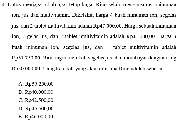 4. Untuk menjaga tubuh agar tetap bugar Rino selalu mengonsumsi minuman ion, jus dan multivitamin. Diketahui harga 4 buah minuman ion, segelas jus, dan 2 tablet multivitamin adalah Rp47.000,00. Harga sebuah minuman ion, 2 gelas jus, dan 2 tablet multivitamin adalah Rp41.000,00. Harga 3 buah minuman ion, segelas jus, dan 1 tablet multivitamin adalah Rp31.750,00. Rino ingin membeli segelas jus, dan membayar dengan uang Rp50.000,00. Uang kembali yang akan diterima Rino adalah sebesar .... A. Rp39.250,00 B. Rp40.000,00 C. Rp42.500,00 D. Rp45.500,00 E. Rp46.000,00 