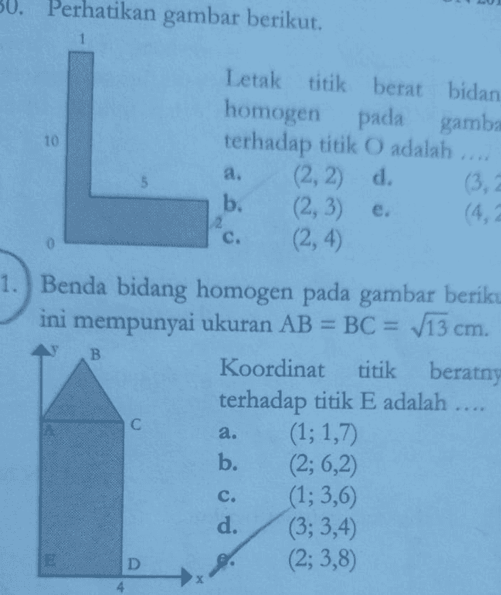 a. IN Contoh Soal! 1. Pada gambar berikut, roda katrol pejal C berputar melepaskan diri dari lilitan tali. Massa roda C adalah 300 gram. Jika percepatan gravitasi adalah 10 m/s, maka tegangan tali T adalah .... d. 3,3N b. 1,5 N e. 4N c. 2N 2. Perhatikan gambar berikut. Katrol berbentuk lempeng pejal homogen bermassa 2 M dan jejari R, beban bermassa M. Tali tanpa massa dililitkan pada katrol dan semua gesekan diabaikan. Sistem dilepas sehingga keadaannya diam. Percepatan sudut rotasi katrol dinyatakan dalam percepatan gravitasi g besarnya d 89 R 49 R b. 29 C. R 3. Suatu sistem benda bidang homogen ditunjukkan seperti gambar berikut. Letak koordinator titik berat pada sistem benda adalah .... a. d. b. annen OI cm. 4. Benda bidang homogen pada gambar berikut ini mempunyai ukuran AB = BC = V13 Koordinator titik beratnya terhadap titik E adalah.... a. (1:1,7) d. (3:3,4) b. (2:6,2) e. (2:3,8) c. (1:3.6) 
Perhatikan gambar berikut. 1 10 a. 5 2 C. 0 Letak titik berat bidan homogen pada gamba terhadap titik O adalah .... (2, 2) d. b. (2,3) e. (2, 4) 1.) Benda bidang homogen pada gambar beriku ini mempunyai ukuran AB = BC = V13 cm. Koordinat titik beratny terhadap titik E adalah .... (1; 1,7 b. (2; 6,2 (1; 3,6) d. (3; 3,4) (2;3,8) B С a. si è oso E D 4 
Suatu sistem benda bidang homogen ditunjukkan seperti gambar berikut. 4 Letak koordinat titik berat pada sistem benda adalah 3 . 2 2 <(cm a. c. Alun b. Alu Alu ol 2 d. 7 4 9'5 c. UN 2014 Perhatikan gambar berikut. 10 Letak titik berat bidang homogen pada gambar terhadap titik O adalah (2, 2) d. (3, 2) b. (2, 3) (4,2) (2, 4) a. 2 