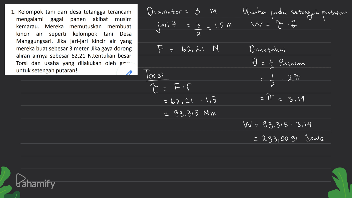 Diameter 11 3 E e lo a Usaha pada setengah putaran W=7.b jari? -3 1,5m - 1. Kelompok tani dari desa tetangga terancam mengalami gagal panen akibat musim kemarau. Mereka memutuskan membuat kincir air seperti kelompok tani Desa Manggungsari. Jika jari-jari kincir air yang mereka buat sebesar 3 meter. Jika gaya dorong aliran airnya sebesar 62,21 N, tentukan besar Torsi dan usaha yang dilakukan oleh gr untuk setengah putaran! F = 62,21 M Diketahui Ø : Putaron ۲۱- 2 . 2 Torsi z Ĉ=fir = 62,21 1,5 =93,315 mm - = 3,14 W=93,315 3,14 = 293,00 91 Joule Pahamify 