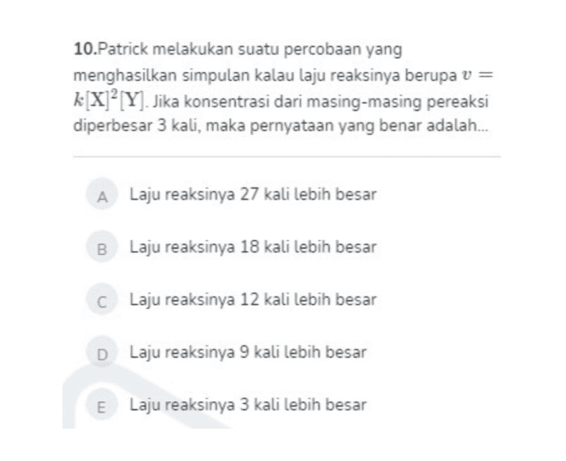 10.Patrick melakukan suatu percobaan yang menghasilkan simpulan kalau laju reaksinya berupa v = k[X]²[Y]. Jika konsentrasi dari masing-masing pereaksi diperbesar 3 kali, maka pernyataan yang benar adalah... A Laju reaksinya 27 kali lebih besar B Laju reaksinya 18 kali lebih besar C Laju reaksinya 12 kali lebih besar D Laju reaksinya 9 kali lebih besar E Laju reaksinya 3 kali lebih besar 