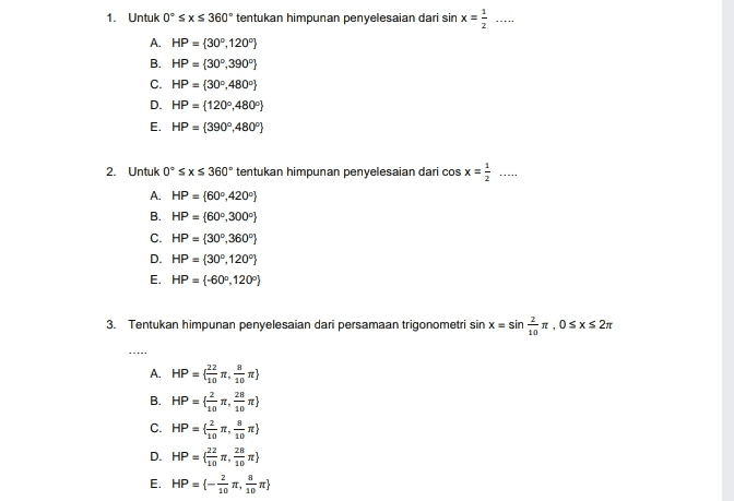 1. Untuk Oºsxs 360° tentukan himpunan penyelesaian dari sin x = A. HP = {30°,120°) B. HP = (309,390°) C. HP = (30°, 480} D. HP = {1200,480) E. HP = {3900,480"} ..... 2. Untuk Oºsxs 360° tentukan himpunan penyelesaian dari cos x = A. HP = {60°,420) B. HP = (600, 300) C. HP = (30°,360°) D. HP = {30°,120°) E. HP -(-609,120 3. Tentukan himpunan penyelesaian dari persamaan trigonometri sin x = sin , 0sxs 2n A. HP-ER B. HP =) C. HP= D. HP =) E. HP ={ } 