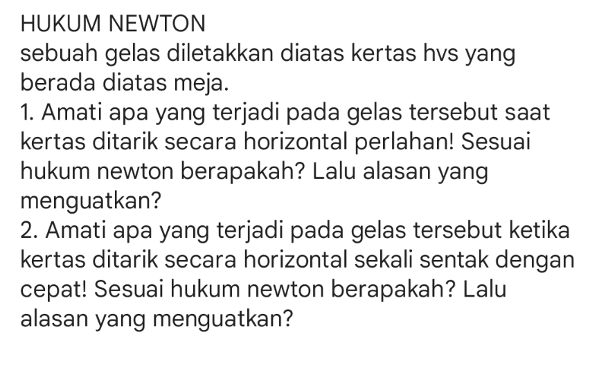 HUKUM NEWTON sebuah gelas diletakkan diatas kertas hvs yang berada diatas meja. 1. Amati apa yang terjadi pada gelas tersebut saat kertas ditarik secara horizontal perlahan! Sesuai hukum newton berapakah? Lalu alasan yang menguatkan? 2. Amati apa yang terjadi pada gelas tersebut ketika kertas ditarik secara horizontal sekali sentak dengan cepat! Sesuai hukum newton berapakah? Lalu alasan yang menguatkan? 