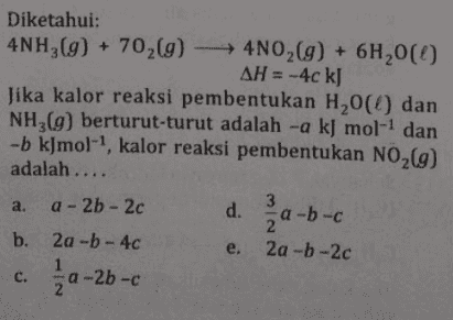 Diketahui: 4NH3(g) + 702(g) → 4NO2(g) + 6H,00 AH = -4c kJ Jika kalor reaksi pembentukan H20) dan NH3(g) berturut-turut adalah -a kJ mol-1 dan -b kJmol-?, kalor reaksi pembentukan NO2(9) adalah .... a. a - 2b - 2c d. a-b-c b. 2a-b-4c e. 2a-b-2c -a-2b-c C. 2 