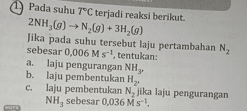 Pada suhu T°C terjadi reaksi berikut. 2NH2(g) → N2(g) + 3H2(9) Jika pada suhu tersebut laju pertambahan N2 sebesar 0,006 M s-1, tentukan: laju pengurangan NHz, b. laju pembentukan H2, laju pembentukan N2 jika laju pengurangan NH, sebesar 0,036 M s-1. a. C. 