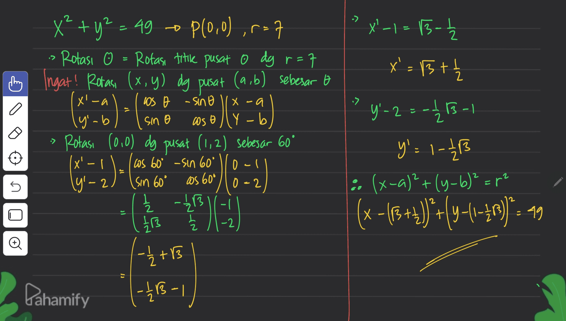 2 X - 2 ? X'-1= 15- x'=Bt X* + y2 - 49 - P(0,0) ,r=7 • Rotasi ☺ = Rotasi titik pusat o dg r=7 Ingat! Rotası (x, y) dg pusat (a,b) sebesar a ol cosoly-b Rotası (0,0) dg pusat (1,2) sebesar 60° x' - | (yl-2 x'-a X .a -> los o sino sin o - 0) IB y'-b Y Б -> 1 )- 0-1 0-2 Y'-23-13- y'=1-21 (x-a)²+(y-b)" art (x-{+4)*+(y=1-30)*:49 2 as 60° Ws 60° -sin 60' sin 60° 글 1B 2 Z L 1/13 z U E х t 3 -2 00 +13 |--4 ( -1/13 - 1 B Bahamify 
