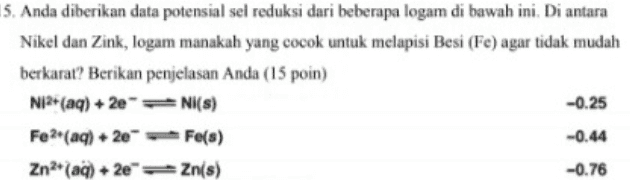 5. Anda diberikan data potensial sel reduksi dari beberapa logam di bawah ini. Di antara Nikel dan Zink, logam manakah yang cocok untuk melapisi Besi (Fe) agar tidak mudah berkarat? Berikan penjelasan Anda (15 poin) Ni2+ (aq) + 2Nl(s) -0.25 Fe2+ (aq) + 2e-Fe(s) -0.44 Zn2+ (aq) +2e=Zn(s) -0.76 
14. Hitunglah nilai perubahan Gibbs Standar dari reaksi berikut (suhu 25 °C), dan tentukan apakah reaksi berlangsung spontan atau tidak (15 poin) CH4(g) + NH3(g) → HCNE) + 3H2(g) Senyawa AH(kJ/mol) S°(J/mol.K) -74,9 +186,2 ΝΗ. 4,() -46,1 +192,5 HCN +135,1 +201,7 CHALE) () 0 +130,6 
13. Berikut adalah perubahan entalpi standar beberapa reaksi. CaCO3(s) + Ca(s) + CO2(g) AH°= +178.1 kJ/mol CaOs) +H2O(1) + Ca(OH)2(s) AH° = -65.3 kJ/mol Ca(OH)2(s) Ca2+(aq) + 20H(aq) AH°= -16.2 kJ/mol Hitunglah perubahan entalpi standar (AH”) untuk persamaan termokimia berikut, dan tentukan apakah reaksinya eksotermis atau endotermis. Ca? (aq) + 20H (aq) + CO2(g) → CaCO3(s) + H2001) (15 poin) 