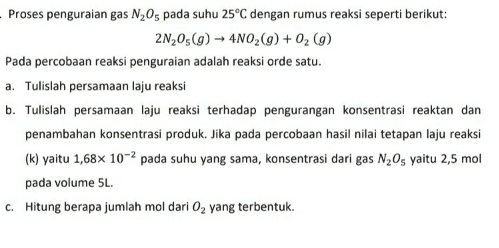 Proses penguraian gas N,Os pada suhu 25°C dengan rumus reaksi seperti berikut: 21,05(g) → 4NO2(g) + O2(g) Pada percobaan reaksi penguraian adalah reaksi orde satu. a. Tulislah persamaan laju reaksi b. Tulislah persamaan laju reaksi terhadap pengurangan konsentrasi reaktan dan penambahan konsentrasi produk. Jika pada percobaan hasil nilai tetapan laju reaksi (k) yaitu 1,68x 10-2 pada suhu yang sama, konsentrasi dari gas N2Os yaitu 2,5 mol pada volume 5L. c. Hitung berapa jumlah mol dari O2 yang terbentuk. 