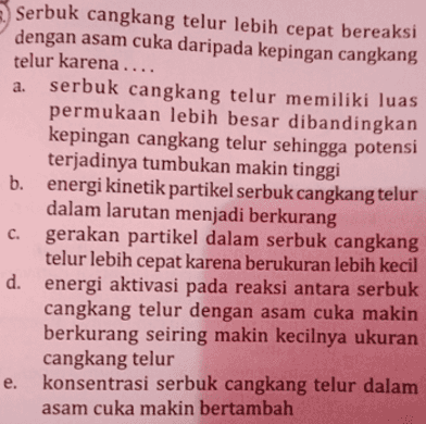 a. Serbuk cangkang telur lebih cepat bereaksi dengan asam cuka daripada kepingan cangkang telur karena .... serbuk cangkang telur memiliki luas permukaan lebih besar dibandingkan kepingan cangkang telur sehingga potensi terjadinya tumbukan makin tinggi energi kinetik partikel serbuk cangkang telur dalam larutan menjadi berkurang c. gerakan partikel dalam serbuk cangkang telur lebih cepat karena berukuran lebih kecil d. energi aktivasi pada reaksi antara serbuk cangkang telur dengan asam cuka makin berkurang seiring makin kecilnya ukuran cangkang telur e. konsentrasi serbuk cangkang telur dalam asam cuka makin bertambah 