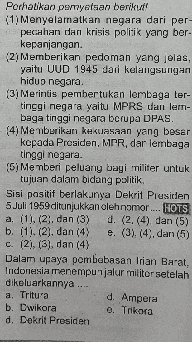 Perhatikan pernyataan berikut! (1) Menyelamatkan negara dari per- pecahan dan krisis politik yang ber- kepanjangan (2) Memberikan pedoman yang jelas, yaitu UUD 1945 dari kelangsungan hidup negara. (3) Merintis pembentukan lembaga ter- tinggi negara yaitu MPRS dan lem- baga tinggi negara berupa DPAS. (4) Memberikan kekuasaan yang besar kepada Presiden, MPR, dan lembaga tinggi negara. (5) Memberi peluang bagi militer untuk tujuan dalam bidang politik. Sisi positif berlakunya Dekrit Presiden 5 Juli 1959 ditunjukkan oleh nomor .... HOTS a. (1), (2), dan (3) d. (2, (4), dan (5) b. (1), (2), dan (4) e. (3), (4), dan (5) C. (2), (3), dan (4) Dalam upaya pembebasan Irian Barat, Indonesia menempuh jalur militer setelah dikeluarkannya .... a. Tritura b. Dwikora e. Trikora d. Dekrit Presiden d. Ampera 