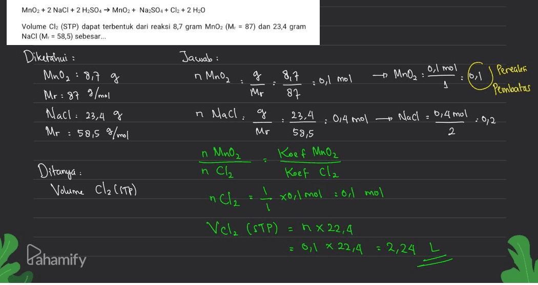 MnO2 + 2 NaCl + 2 H2SO4 → MnO2 + Na2SO4 + Cl2 + 2 H20 Volume Cl2 (STP) dapat terbentuk dari reaksi 8,7 gram MnO2 (M = 87) dan 23,4 gram NaCl (M. = 58,5) sebesar... . Jawab: n MnO₂ . : 0,1 mol Diketahui : MnO2 817 g Mr: 87 g/mol Nach: : 23,4 g Mr = 58,5 g/mol n Mach: ol 2 g 8,7 0,1 mol * MnO₂: 16, Pereales Mo 87 Pembatas 23.4 : 0,4 mol Nach 0,4 mol : 0/2 Mr 59,5 2 Koef MnO₂ Koef Cla xo, 1 mol = 0,1 mol n MnO₂ Ditanya : Volume cla (STP) n Cl₂ nCl2 Vela (STP) = nx22,4 = 0,1 x 22,4 : 2,24 Dahamify 