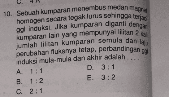 magnet 10. Sebuah kumparan menembus medan homogen secara tegak lurus sehingga terjadi ggl induksi. Jika kumparan diganti dengan kumparan lain yang mempunyai lilitan 2 kali jumlah lilitan kumparan semula dan laju perubahan fluksnya tetap, perbandingan ggl induksi mula-mula dan akhir adalah . A. 1:1 D. 3:1 B. 1:2 E. 3:2 C. 2:1 