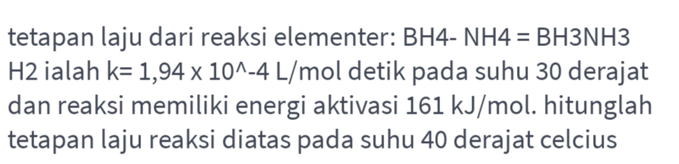 - tetapan laju dari reaksi elementer: BH4- NH4 = BH3NH3 H2 ialah k= 1,94 x 10^-4 L/mol detik pada suhu 30 derajat dan reaksi memiliki energi aktivasi 161 kJ/mol. hitunglah tetapan laju reaksi diatas pada suhu 40 derajat celcius 