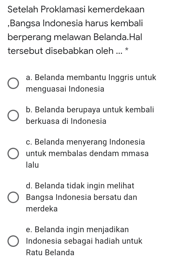 Setelah Proklamasi kemerdekaan ,Bangsa Indonesia harus kembali berperang melawan Belanda.Hal tersebut disebabkan oleh ... * a. Belanda membantu Inggris untuk menguasai Indonesia b. Belanda berupaya untuk kembali berkuasa di Indonesia c. Belanda menyerang Indonesia untuk membalas dendam mmasa lalu d. Belanda tidak ingin melihat Bangsa Indonesia bersatu dan merdeka e. Belanda ingin menjadikan Indonesia sebagai hadiah untuk Ratu Belanda 