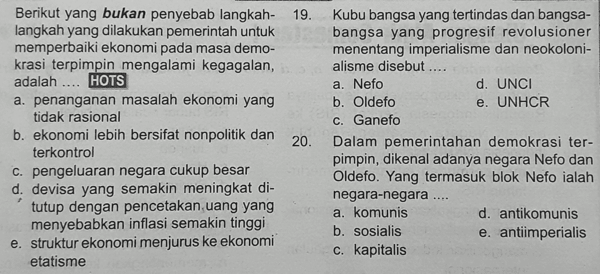 Berikut yang bukan penyebab langkah- 19. langkah yang dilakukan pemerintah untuk memperbaiki ekonomi pada masa demo- krasi terpimpin mengalami kegagalan, adalah .... HOTS a. penanganan masalah ekonomi yang tidak rasional b. ekonomi lebih bersifat nonpolitik dan 20. terkontrol C. pengeluaran negara cukup besar d. devisa yang semakin meningkat di- tutup dengan pencetakan uang yang menyebabkan inflasi semakin tinggi e. struktur ekonomi menjurus ke ekonomi etatisme Kubu bangsa yang tertindas dan bangsa- bangsa yang progresif revolusioner menentang imperialisme dan neokoloni- alisme disebut.... a. Nefo d. UNCI b. Oldefo e. UNHCR C. Ganefo Dalam pemerintahan demokrasi ter- pimpin, dikenal adanya negara Nefo dan Oldefo. Yang termasuk blok Nefo ialah negara-negara .... a. komunis d. antikomunis b. sosialis e. antiimperialis c. kapitalis 