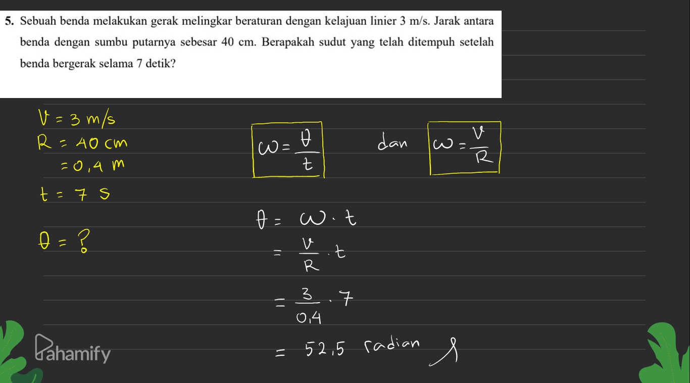 5. Sebuah benda melakukan gerak melingkar beraturan dengan kelajuan linier 3 m/s. Jarak antara benda dengan sumbu putarnya sebesar 40 cm. Berapakah sudut yang telah ditempuh setelah benda bergerak selama 7 detik? w= o t dan V=3 m/s R=40cm -0,4 m t =7 s w 1) v R t e=w.t 0 - ? v R 3.7 = 0,4 Pahamify = 52,5 radian s 