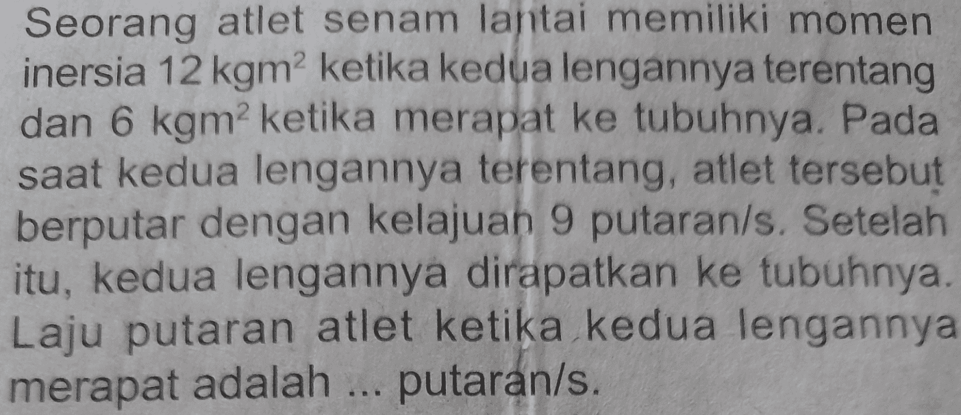 Seorang atlet senam lantai memiliki momen inersia 12 kgm2 ketika kedua lengannya terentang dan 6 kgm ketika merapat ke tubuhnya. Pada saat kedua lengannya terentang, atlet tersebut berputar dengan kelajuan 9 putaran/s. Setelah itu, kedua lengannya dirapatkan ke tubuhnya. Laju putaran atlet ketika kedua lengannya merapat adalah ... putaran/s. 