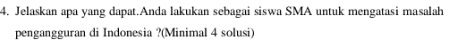 4. Jelaskan apa yang dapat Anda lakukan sebagai siswa SMA untuk mengatasi masalah pengangguran di Indonesia ?(Minimal 4 solusi) 