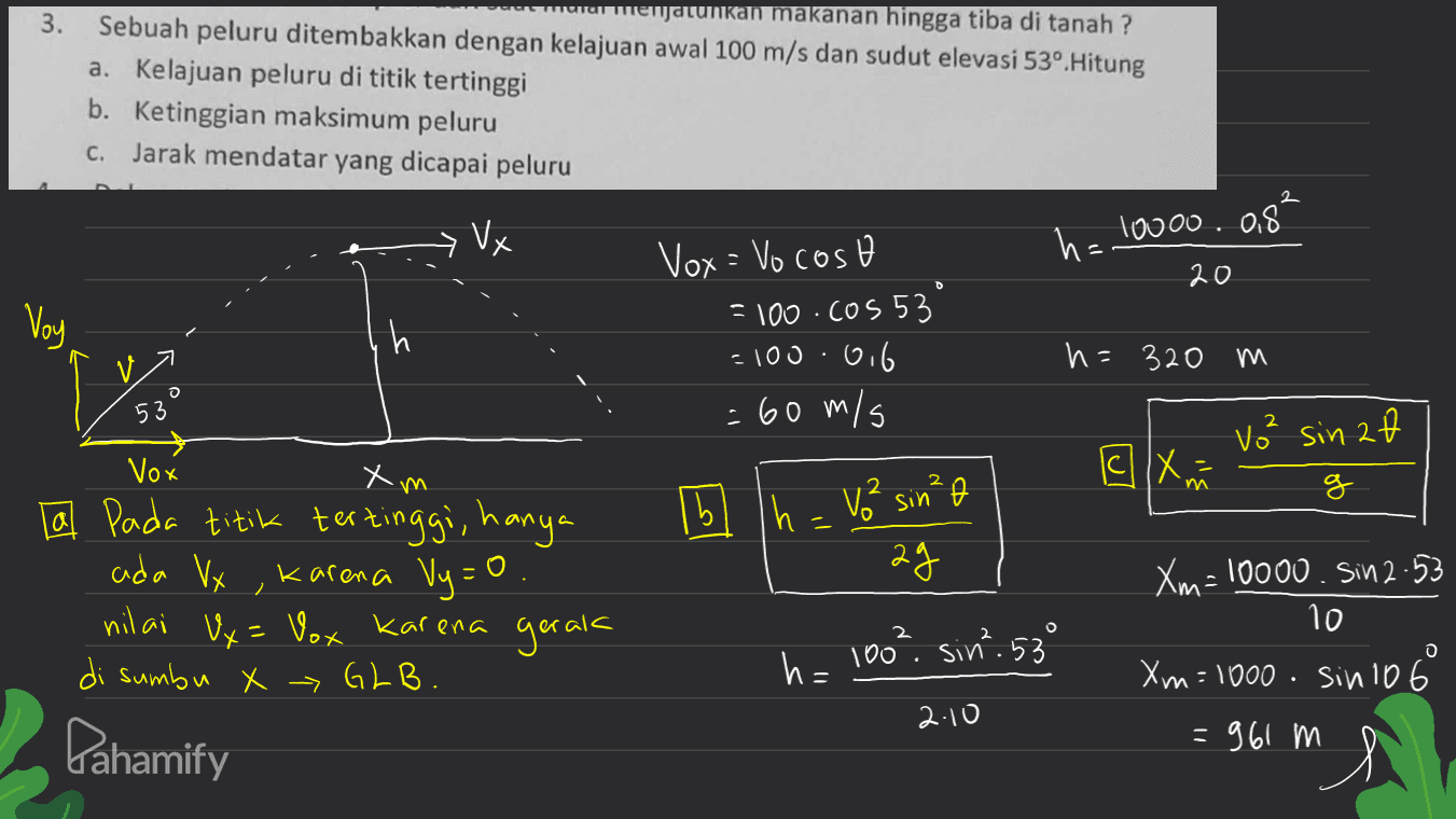 3. menjalinkan makanan hingga tiba di tanah? Sebuah peluru ditembakkan dengan kelajuan awal 100 m/s dan sudut elevasi 53º. Hitung a. Kelajuan peluru di titik tertinggi b. Ketinggian maksimum peluru c. Jarak mendatar yang dicapai peluru 2 Vx h= 10000.0,8² 20 D Voy h Vox = Vocoso = 100.cos 53 =100.0.6 = 60 m/s h=320 m 53 2 vo² sin af Vox Хүм a X 2 im g 16 In - Vo² sin²o h | ol ag La pada titik tertinggi, hanya ada Vx , karena Vy=0 O. nilai Ux= Vox karena di sumbu X > GLB. gerak 2 O h= 100² sin².53° Xm=10000. Sin 2-53 10 Xm=1000. sinio 6 =961 m 2.10 Pahamify 