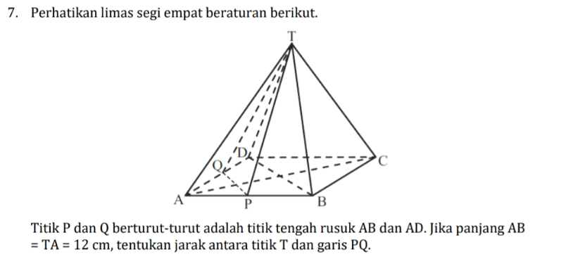 7. Perhatikan limas segi empat beraturan berikut. T al C A P B Titik P dan Q berturut-turut adalah titik tengah rusuk AB dan AD. Jika panjang AB = TA = 12 cm, tentukan jarak antara titik T dan garis PQ. 