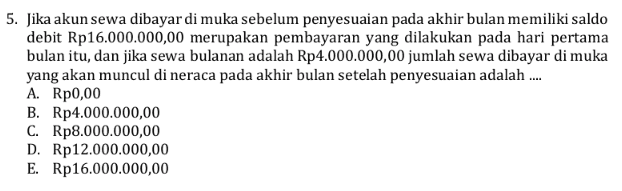 5. Jika akun sewa dibayar di muka sebelum penyesuaian pada akhir bulan memiliki saldo debit Rp16.000.000,00 merupakan pembayaran yang dilakukan pada hari pertama bulan itu, dan jika sewa bulanan adalah Rp4.000.000,00 jumlah sewa dibayar di muka yang akan muncul di neraca pada akhir bulan setelah penyesuaian adalah .... A. Rp0,00 B. Rp4.000.000,00 C. Rp8.000.000,00 D. Rp12.000.000,00 E. Rp16.000.000,00 