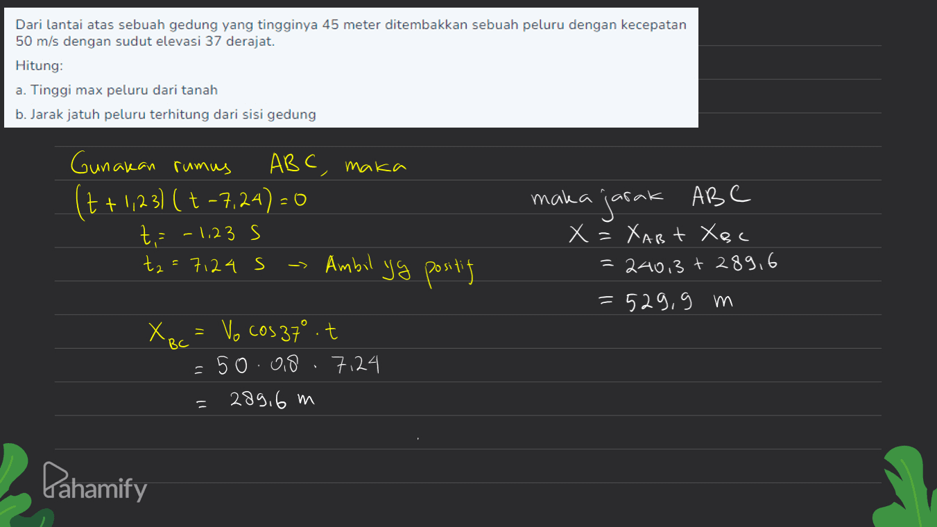 Dari lantai atas sebuah gedung yang tingginya 45 meter ditembakkan sebuah peluru dengan kecepatan 50 m/s dengan sudut elevasi 37 derajat. Hitung: a. Tinggi max peluru dari tanah b. Jarak jatuh peluru terhitung dari sisi gedung Gunakan rumus ABC, maka (7 +1,23) ( + -7,24) = 0 t = -1,23s ta=7124 s - Ambil yg positing maka jarak ABC X = XAB Xoc = 240,3 + 289,6 =529,9 m - BC X RC = Vo cos 37° it = 50.08 7124 289,6 m Pahamify 