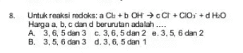 8. Untuk reaksi redoks: a Cb + b OH → C+Clos + d HO Harga a, b, c dan d berurutan adalah .... A 3,6,5 dan 3 c. 3, 6, 5 dan 2 e. 3,5, 6 dan 2 B. 3, 5, 6 dan 3 d. 3, 6, 5 dan 1 