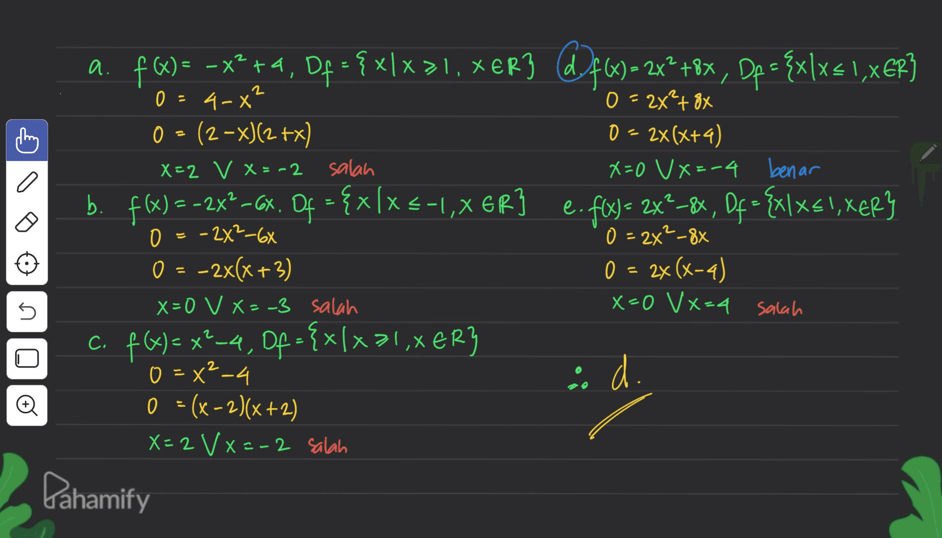 X < 2 0 - + = a. f)= -x2+4, Df = { x/x>1. XER3 d9f6) = 2x2 +8x, Dp = {x\x{1,XER] – xlx ( x 4-x" 0 = 2x²+ 8x 0 = (2-x)(2+x) 0 = 2x(x+4) X=2 V X=-2 salah X=0 V X=-4 benar b. . f(x) = -2X®-CX Of = {x[x -1,XER] e. fix) = 2x2–84, Df= {x\xs!, XER} 0 = -2X2-6X - 0 = 2x²_88 O = -2x(x+3) 0 = 2x(x-4) X=0 V X=-3 salah x=0 Vx=4 salah c. f(x) = x²-4, Of = {x/xal,XER} (-4 } 0 = x2-4 i d. 0 = (x - 2)(x+2) X=2 VX=-2 salah Dahamify 5 o 