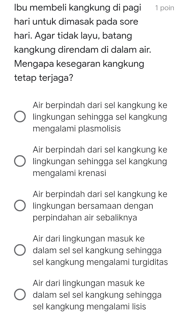 1 poin Ibu membeli kangkung di pagi hari untuk dimasak pada sore hari. Agar tidak layu, batang kangkung direndam di dalam air. Mengapa kesegaran kangkung tetap terjaga? Air berpindah dari sel kangkung ke O lingkungan sehingga sel kangkung mengalami plasmolisis Air berpindah dari sel kangkung ke O lingkungan sehingga sel kangkung mengalami krenasi Air berpindah dari sel kangkung ke O lingkungan bersamaan dengan perpindahan air sebaliknya Air dari lingkungan masuk ke dalam sel sel kangkung sehingga sel kangkung mengalami turgiditas Air dari lingkungan masuk ke O dalam sel sel kangkung sehingga sel kangkung mengalami lisis 